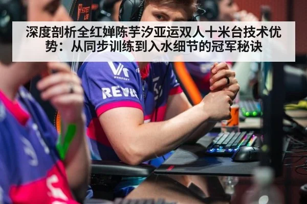 深度剖析全红婵陈芋汐亚运双人十米台技术优势：从同步训练到入水细节的冠军秘诀